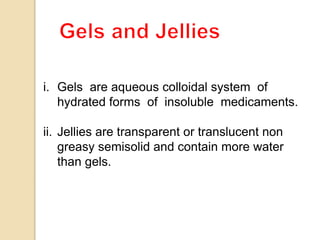 i. Gels are aqueous colloidal system of
hydrated forms of insoluble medicaments.
ii. Jellies are transparent or translucent non
greasy semisolid and contain more water
than gels.
 