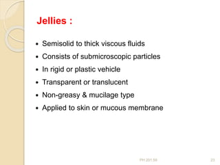 PH 201.59 23
 Semisolid to thick viscous fluids
 Consists of submicroscopic particles
 In rigid or plastic vehicle
 Transparent or translucent
 Non-greasy & mucilage type
 Applied to skin or mucous membrane
Jellies :
 