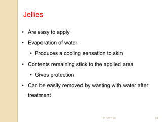 PH 201.59 24
• Are easy to apply
• Evaporation of water
• Produces a cooling sensation to skin
• Contents remaining stick to the applied area
• Gives protection
• Can be easily removed by wasting with water after
treatment
Jellies
 