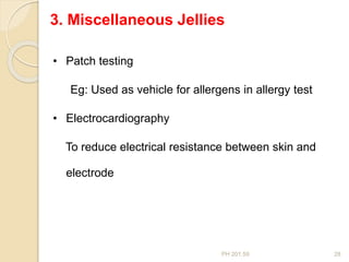 PH 201.59 28
3. Miscellaneous Jellies
• Patch testing
Eg: Used as vehicle for allergens in allergy test
• Electrocardiography
To reduce electrical resistance between skin and
electrode
 