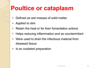 PH 201.62 29
• Defined as wet masses of solid matter
• Applied to skin
• Retain the heat or for their fomentation actions
• Helps reducing inflammation and as counterirritant
• Were used to drain the infectious material from
diseased tissue
• Is an outdated preparation
Poultice or cataplasm
 