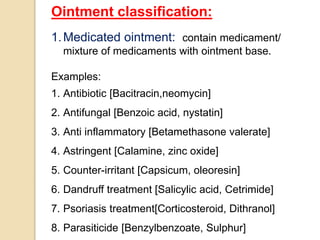 Ointment classification:
1.Medicated ointment: contain medicament/
mixture of medicaments with ointment base.
Examples:
1. Antibiotic [Bacitracin,neomycin]
2. Antifungal [Benzoic acid, nystatin]
3. Anti inflammatory [Betamethasone valerate]
4. Astringent [Calamine, zinc oxide]
5. Counter-irritant [Capsicum, oleoresin]
6. Dandruff treatment [Salicylic acid, Cetrimide]
7. Psoriasis treatment[Corticosteroid, Dithranol]
8. Parasiticide [Benzylbenzoate, Sulphur]
 