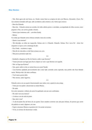 Eber Bentes




   – Não. Bem agora são sete horas, eu e Sendy vamos fazer as compras do mês com Marcos, Alexandre e Ícaro. Por
   isso estamos tomando café aqui, sabe acordamos cedo estamos a sós. Senta aqui conosco.
   – Bom dia Eduardo.
   – Bom dia. - Eduardo entrara na cozinha, ele tinha cabelos pretos e enrolados, acompanhado de olhos escuros, nariz
   pequeno e fino, um sorriso grande e bonito.
   – Senta aí pra tomarmos café – convidou Sendy.
   – Beleza.
   Foi então que Eduardo notou Juliana sentada à mesa da cozinha.
   – Quem é essa menina?
   – Me desculpe, eu tinha me esquecido, Juliana este é o Eduardo. Eduardo, Juliana. Ela é nova Ed – dizia Josi
   enquanto se sujava com a manteiga do pão.
   – Ela é linda – exclamou o rapaz.
   – Não dê em cima dela, se não Ícaro arranca seu coro.
   – Não posso prometer nada Josi.
                                                           ***
   – Kandachi, chegamos ao Rio de Janeiro, então o que faremos?
   – Vamos procurar um lugar para ficar e depois eu verei o que faremos em seguida.
   – Não vai ligar pra Ketrine?
   – Sim, quero saber se eles se saíram bem em reunir Naraki.
   – Com Ketrine ajudando provavelmente deve estar tudo correndo como esperado, mas prefiro não ficar falando
   muito. Mestiça não é de tanta confiança.
   – Você nunca gostou dela.
   – Não mesmo, odeio lagartixa.
                                                           ***
   Eduardo estava em seu quarto desarrumando suas malas com a ajuda de uma amiga.
   – Valeu por me ajudar a desarrumar as malas Bianca.
   – De nada.
   Em certo momento o silêncio da noite foi quebrado com um som confortante.
   – De onde vem essa música?
   – A música vem da sala do piano.
   – Que sala é essa?
   – A sala do piano fica de baixo de seu quarto, Ícaro mandou construir esta sala para Juliana, ele pensou que assim
   ela poderia se sentir, digamos, em casa.
   – Espere um pouco Bianca eu gostaria de ir lá escutar um pouco.
   – Vá lá, eu termino de desarrumar a mala.




Página 10
 