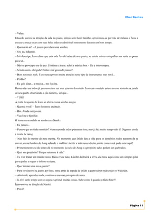 Eber Bentes




– Valeu.
Eduardo correu na direção da sala do piano, entrou sem fazer barulho, aproximou-se por trás de Juliana e ficou a
escutar a moça tocar com suas belas mãos o admirável instrumento durante um bom tempo.
– Quem está ai? - A jovem percebeu uma sombra.
– Sou eu, Eduardo.
– Me desculpe, Ícaro disse que esta sala fica de baixo de seu quarto, se minha música atrapalhar sua noite eu posso
parar d...
– Não se preocupe sou da paz. Continue a tocar, achei a música boa. - Ele a interrompeu.
– Sendo assim, obrigada! Então você gosta de pianos?
– Bom sou mais rock. E eu nunca prestei muita atenção nesse tipo de instrumento, mas você...
– Perdão?
– Eu quis dizer... a musica... me fascina.
Dentro da casa todos já permaneciam em seus quartos dormindo. Ícaro ao contrário estava sereno sentado na janela
de seu quarto observando o céu noturno, até que...
– TLIK!
A porta do quarto de Ícaro se abrira e uma sombra surgia.
– Quem é você? – Ícaro levantou exaltado.
– Hm. Ainda está jovem.
– Você me é familiar.
O homem escondido na sombra era Naraki.
– Eu pensei...
– Pensou que eu tinha morrido? Nem responda todos pensaram isso, mas já faz muito tempo não é? Digamos desde
a morte de Aang.
– Não fale do mestre de meu mestre. No momento que Izildo deu a vida para os demônios todos pararem de se
mover, eu me lembro de Aang selando o maldito Lúcifer e todo seu exército, então como você pode estar aqui?
– Primeiramente eu não estava lá no momento do selo de Aang e a propósito selos podem ser quebrados.
– Qual seu propósito? Porque retornou à vida?
– Eu vim trazer um mundo novo, Deus criou tudo, Lúcifer destruirá a terra, eu estou aqui como um simples pilar
para ajudar a erguer o inferno na terra.
– Quer iniciar uma nova guerra?
– Para ser sincero eu quero, por isso, estou atrás da espada de Izildo e quero saber onde estão os Waitzkin.
– Ainda não aprendeu nada, continua o mesmo psicopata de antes.
– Já vivi tanto tempo com os anjos e aprendi muitas coisas. Sabe como é quando o tédio bate?!
Ícaro correu na direção de Naraki.
– Pown!




                                                                                                               Página 11
 