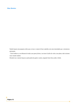 Eber Bentes




   Naraki lançara uma pequena esfera que ao tocar o corpo de Ícaro explodiu com uma intensidade que o arremessou
   pela janela.
   – Ícaro lembre-se, sou diferente de todos com quem já lutou, vou trazer Lúcifer de volta a esse plano, tudo existente
   nesse mundo mudará.
   Dizendo isso o mesmo lançou-se pela janela do quarto e sumiu, enquanto Ícaro ficou caído e ferido.




Página 12
 