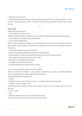 Eber Bentes




– Minha mãe disse pra não abrir!
– Sua pirralha insolente você é igual a sua mãe! Escute bem quando você crescer e controlar seus poderes, eu virei
buscá-la e a levarei comigo para o inferno – dizendo isso Lúcifer começou a gargalhar recuando de volta a sombra
até sumir.
                                                         ***
Maio de 2009
Alguém batia na porta do quarto.
– Juliana acorde! Está na hora de você ir.
Sendo órfã, Juliana foi adotada e enviada para o convento Aparecida onde cresceu recebendo uma boa educação.
– Vamos minha jovem o senhor Ícaro está vindo lhe buscar.
– Já vou me levantar Madre Márcia.
Márcia era uma das freiras que comandava o convento onde ela vivia. Ícaro era um velho amigo de Ana, foi ele
quem se tornou o tutor de Juliana. Já com quatorze anos, Ícaro decidiu levá-la para sua casa, por algum motivo não
fez isso antes.
– Vamos minha querida seu tutor está vindo buscá-la.
A madre entrara no quarto de Juliana e começara a puxar o lençol da moça.
– Se acalme Madre, eu já deixei a minha mala pronta ontem a noite só falta eu tomar meu banho.
– Então se apresse! Ícaro já ligou para avisar que está vindo!
Juliana beijou o rosto da pobre senhora dizendo:
– Eu também vou sentir saudades da senhora.
A senhora atormentada com o atraso da moça se acalmou.
                                                         ***
Um carro buzinou na frente do convento. Ícaro havia chegado.
Juliana saiu com pressa do banheiro, se vestiu, deixou o quarto desceu as escadas até o portão principal do
convento onde muitas de suas amigas a aguardavam para dizer adeus.
Após a despedida ela abriu a porta do carro.
– Olá Ícaro.
– Da última vez que a vi, você mal tinha um metro e meio de altura e agora está uma moça linda.
– Obrigada – sorriu ela, entrando no carro.
Ambos seguiram juntos pelo Rio de Janeiro. Juliana tinha um cabelo preto liso uma franja sobre os olhos e uma
pele clara.
– Como você está?
– Bem.
– Que bom! A propósito creio que você gostará do resto do pessoal.
– Resto do pessoal? Com quantas pessoas você vive, para onde vamos?




                                                                                                           Página 3
 
