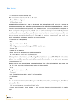 Eber Bentes




   – A um lugar que costumo chamar de casa.
   Eles ficaram por um tempo no carro até que ela dormiu.
   – Ei acorde Juliana, chegamos.
   – Já? Desculpe eu dormi.
   Juliana ficou impressionada com o lugar, ela não sabia ao certo qual era o endereço de Ícaro, pois, a caminho da
   viagem havia dormido no carro, mas era localizada em um local com uma estrada longa, era a única casa a vista, do
   outro lado da rua tinham muitas árvores, talvez fosse uma mata fechada. Havia um enorme muro, o carro parou na
   frente de um grande portão prateado com grades de ferro que se abriu, a entrada possuía um caminho de pedras por
   onde Ícaro andou com o carro, a alguns metros havia uma enorme jabuticabeira com um banco em sua sombra, nele
   estavam sentadas duas meninas lendo livros, ela só conseguia ver aquilo por enquanto, aquele lugar grande com
   grama espalhada pelo chão e alguns cantos com flores muito coloridas.
   – Aqui é sua casa? – perguntou ela.
   – Sim.
   – Aquelas meninas são suas filhas?
   – Não biologicamente, mas eu tenho a responsabilidade de cuidar delas.
   – Por que você?
   – Meu pai me deu esse dever.
   – Como assim seu pai? Eu pensava que você não tinha família.
   – Ei eu tenho família, além do mais você faz parte dela.
   Juliana continuou a observar a casa pensando, por que Ícaro não tinha uma esposa e filhos? Além do mais ele tinha
   cabelos loiros enrolados, dentes bem brancos e limpos e olhos bem castanhos, era um rapaz bonito aparentando
   vinte e sete anos, talvez?
   Dentro, a casa era ainda mais espetacular. A sala era enorme com sofás e pufes de frente pra uma raque grande com
   TV, DVD, som, vídeo game, tinham uns tapetes bonitos, e cortinas amarelas.
   – Josi?!
   Uma garota da casa descia a escada.
   – Sim, Ícaro!
   – Josi você poderia mostrar a casa a Juliana? – perguntava Ícaro.
   – A garota nova?
   – Sim.
   Josi era uma moça muito bonita, tinha cabelos pouco curtos bem escuros e lisos, um nariz pequeno, lábios finos e
   uma pele bem clara.
   – Olá! eu sou Josielma, mas todo mundo me chama de Josi.
   – Oi meu nome é Juliana. A mesma pensava: - o resto do pessoal? Quantas pessoas mais o Ícaro têm vivendo
   aqui?




Página 4
 