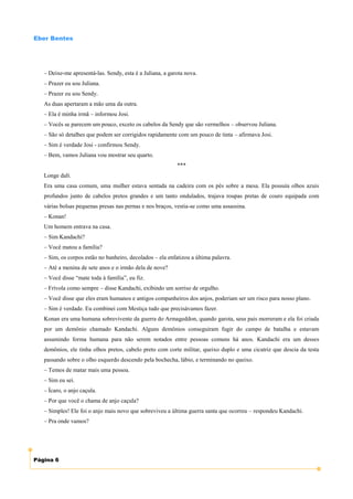Eber Bentes




   – Deixe-me apresentá-las. Sendy, esta é a Juliana, a garota nova.
   – Prazer eu sou Juliana.
   – Prazer eu sou Sendy.
   As duas apertaram a mão uma da outra.
   – Ela é minha irmã – informou Josi.
   – Vocês se parecem um pouco, exceto os cabelos da Sendy que são vermelhos – observou Juliana.
   – São só detalhes que podem ser corrigidos rapidamente com um pouco de tinta – afirmava Josi.
   – Sim é verdade Josi - confirmou Sendy.
   – Bem, vamos Juliana vou mostrar seu quarto.
                                                           ***
   Longe dalí.
   Era uma casa comum, uma mulher estava sentada na cadeira com os pés sobre a mesa. Ela possuía olhos azuis
   profundos junto de cabelos pretos grandes e um tanto ondulados, trajava roupas pretas de couro equipada com
   várias bolsas pequenas presas nas pernas e nos braços, vestia-se como uma assassina.
   – Konan!
   Um homem entrava na casa.
   – Sim Kandachi?
   – Você matou a família?
   – Sim, os corpos estão no banheiro, decolados – ela enfatizou a última palavra.
   – Até a menina de sete anos e o irmão dela de nove?
   – Você disse “mate toda à família”, eu fiz.
   – Frívola como sempre – disse Kandachi, exibindo um sorriso de orgulho.
   – Você disse que eles eram humanos e antigos companheiros dos anjos, poderiam ser um risco para nosso plano.
   – Sim é verdade. Eu combinei com Mestiça tudo que precisávamos fazer.
   Konan era uma humana sobrevivente da guerra do Armageddon, quando garota, seus pais morreram e ela foi criada
   por um demônio chamado Kandachi. Alguns demônios conseguiram fugir do campo de batalha e estavam
   assumindo forma humana para não serem notados entre pessoas comuns há anos. Kandachi era um desses
   demônios, ele tinha olhos pretos, cabelo preto com corte militar, queixo duplo e uma cicatriz que descia da testa
   passando sobre o olho esquerdo descendo pela bochecha, lábio, e terminando no queixo.
   – Temos de matar mais uma pessoa.
   – Sim eu sei.
   – Ícaro, o anjo caçula.
   – Por que você o chama de anjo caçula?
   – Simples! Ele foi o anjo mais novo que sobreviveu a última guerra santa que ocorreu – respondeu Kandachi.
   – Pra onde vamos?




Página 6
 