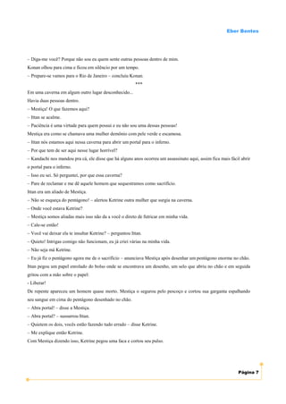 Eber Bentes




– Diga-me você? Porque não sou eu quem sente outras pessoas dentro de mim.
Konan olhou para cima e ficou em silêncio por um tempo.
– Prepare-se vamos para o Rio de Janeiro – concluiu Konan.
                                                         ***
Em uma caverna em algum outro lugar desconhecido...
Havia duas pessoas dentro.
– Mestiça! O que fazemos aqui?
– Ittan se acalme.
– Paciência é uma virtude para quem possui e eu não sou uma dessas pessoas!
Mestiça era como se chamava uma mulher demônio com pele verde e escamosa.
– Ittan nós estamos aqui nessa caverna para abrir um portal para o inferno.
– Por que tem de ser aqui nesse lugar horrível?
– Kandachi nos mandou pra cá, ele disse que há alguns anos ocorreu um assassinato aqui, assim fica mais fácil abrir
o portal para o inferno.
– Isso eu sei. Só perguntei, por que essa caverna?
– Pare de reclamar e me dê aquele homem que sequestramos como sacrifício.
Ittan era um aliado de Mestiça.
– Não se esqueça do pentágono! – alertou Ketrine outra mulher que surgia na caverna.
– Onde você estava Ketrine?
– Mestiça somos aliadas mais isso não da a você o direto de futricar em minha vida.
– Cale-se então!
– Você vai deixar ela te insultar Ketrine? – perguntou Ittan.
– Quieto! Intrigas comigo não funcionam, eu já criei várias na minha vida.
– Não seja má Ketrine.
– Eu já fiz o pentágono agora me de o sacrifício – anunciava Mestiça após desenhar um pentágono enorme no chão.
Ittan pegou um papel enrolado do bolso onde se encontrava um desenho, um selo que abriu no chão e em seguida
gritou com a mão sobre o papel:
- Liberar!
De repente apareceu um homem quase morto. Mestiça o segurou pelo pescoço e cortou sua garganta espalhando
seu sangue em cima do pentágono desenhado no chão.
– Abra portal! – disse a Mestiça.
– Abra portal? – sussurrou Ittan.
– Quietem os dois, vocês estão fazendo tudo errado – disse Ketrine.
– Me explique então Ketrine.
Com Mestiça dizendo isso, Ketrine pegou uma faca e cortou seu pulso.




                                                                                                            Página 7
 