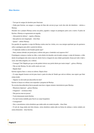 Eber Bentes




   – Tem que ter sangue de demônio para funcionar.
   – Então pare Ketrine, seu sangue e o sangue de Ittan não servem já que vocês dois não são demônios – alertou a
   Mestiça.
   Dizendo isso a própria Mestiça cortou seu pulso, jogando o sangue no pentágono junto com o morto. O pulso de
   Ketrine e Mestiça se regeneraram em seguida.
   – Abra portal do inferno! – repetiu a Mestiça.
   – Que palavras sem imaginação – dizia Ittan.
   – Quieto! – sibilou Mestiça.
   Em questão de segundos o corpo da Mestiça exalou uma luz violeta, era a sua energia espiritual que ela queimava
   sobre o pentágono para abrir o portal do inferno.
   – É impressão minha ou está ficando quente aqui?
   – Ittan, estamos abrindo um portal para o inferno não para a Antártida você esperava frio?
   O pentágono começou a rachar no chão, a terra dentro do desenho caiu levando consigo o corpo do humano, o chão
   dentro do pentágono não estava mais ali, dentro havia a imagem de uma cidade queimando, brasas por todo o lado e
   vazio, não tinha ninguém, era o inferno.
   – Consegui! Vão! Rápido por que eu não poderei deixar esse portal aberto por muito tempo! – gritou a Mestiça.
   – Não sei não Mestiça. Eu não confio muito em você.
   – Rápido Ittan!
   Ketrine segurou Ittan e o atirou no inferno. Depois disse:
   – O corpo daquele homem servirá para trazer a parte da alma de Naraki que está no inferno, mas espero que Ittan
   esteja errado.
   – Alguma vez dei razão pra desconfiar de mim?
   Ketrine se lançou no inferno sem responder a pergunta da Mestiça.
   Na caverna desconhecida já havia passado uma hora e alguns minutos intermináveis para Mestiça.
   – Miseráveis depressa! – gritava Mestiça.
   – Chegamos! – exclamava Ittan.
   – Não precisa mais ter pressa!
   – Vocês demoraram muito Ketrine.
   – Foi mal tivemos trabalho para fixá-lo ao corpo hospedeiro.
   – Conseguiram?
   – Sim, e encontramos vários demônios que ainda estão em estado de pedra – disse Ittan.
   – O selo de Aang ainda está forte demais, vários demônios ainda estão na forma de estátuas e outros selados em
   outras dimensões – disse Ketrine.




Página 8
 