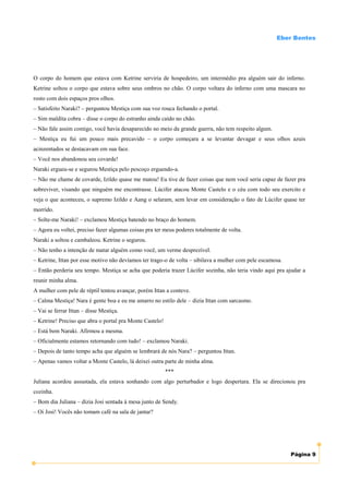 Eber Bentes




O corpo do homem que estava com Ketrine serviria de hospedeiro, um intermédio pra alguém sair do inferno.
Ketrine soltou o corpo que estava sobre seus ombros no chão. O corpo voltara do inferno com uma mascara no
rosto com dois espaços pros olhos.
– Satisfeito Naraki? – perguntou Mestiça com sua voz rouca fechando o portal.
– Sim maldita cobra – disse o corpo do estranho ainda caído no chão.
– Não fale assim comigo, você havia desaparecido no meio da grande guerra, não tem respeito algum.
– Mestiça eu fui um pouco mais precavido – o corpo começara a se levantar devagar e seus olhos azuis
acinzentados se destacavam em sua face.
– Você nos abandonou seu covarde!
Naraki ergueu-se e segurou Mestiça pelo pescoço erguendo-a.
– Não me chame de covarde, Izildo quase me matou! Eu tive de fazer coisas que nem você seria capaz de fazer pra
sobreviver, visando que ninguém me encontrasse. Lúcifer atacou Monte Castelo e o céu com todo seu exercito e
veja o que aconteceu, o supremo Izildo e Aang o selaram, sem levar em consideração o fato de Lúcifer quase ter
morrido.
– Solte-me Naraki! – exclamou Mestiça batendo no braço do homem.
– Agora eu voltei, preciso fazer algumas coisas pra ter meus poderes totalmente de volta.
Naraki a soltou e cambaleou. Ketrine o segurou.
– Não tenho a intenção de matar alguém como você, um verme desprezível.
– Ketrine, Ittan por esse motivo não devíamos ter trago-o de volta – sibilava a mulher com pele escamosa.
– Então perderia seu tempo. Mestiça se acha que poderia trazer Lúcifer sozinha, não teria vindo aqui pra ajudar a
reunir minha alma.
A mulher com pele de réptil tentou avançar, porém Ittan a conteve.
– Calma Mestiça! Nara é gente boa e eu me amarro no estilo dele – dizia Ittan com sarcasmo.
– Vai se ferrar Ittan – disse Mestiça.
– Ketrine! Preciso que abra o portal pra Monte Castelo!
– Está bem Naraki. Afirmou a mesma.
– Oficialmente estamos retornando com tudo! – exclamou Naraki.
– Depois de tanto tempo acha que alguém se lembrará de nós Nara? – perguntou Ittan.
– Apenas vamos voltar a Monte Castelo, lá deixei outra parte de minha alma.
                                                          ***
Juliana acordou assustada, ela estava sonhando com algo perturbador e logo despertara. Ela se direcionou pra
cozinha.
– Bom dia Juliana – dizia Josi sentada à mesa junto de Sendy.
– Oi Josi! Vocês não tomam café na sala de jantar?




                                                                                                            Página 9
 