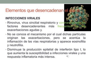 Elementos que desencadenan el asma
INFECCIONES VIRALES
• Rinovirus, virus sincitial respiratorio y coronavirus son los
factores desencadenantes más frecuentes de las
exacerbaciones agudas y.
• No se conoce el mecanismo por el cual dichas partículas
originan las exacerbaciones, pero se acentúa la
inflamación de las vías respiratorias y aparece eosinofilia
y neutrofilia.
• Disminuye la producción epitelial de interferón tipo I, lo
que aumenta la susceptibilidad a infecciones virales y una
respuesta inflamatoria más intensa.
 