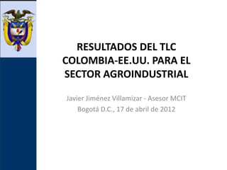 RESULTADOS DEL TLC
COLOMBIA-EE.UU. PARA EL
SECTOR AGROINDUSTRIAL

Javier Jiménez Villamizar - Asesor MCIT
    Bogotá D.C., 17 de abril de 2012
 