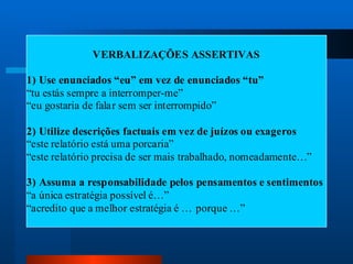 VERBALIZAÇÕES ASSERTIVAS

1) Use enunciados “eu” em vez de enunciados “tu”
“tu estás sempre a interromper-me”
“eu gostaria de falar sem ser interrompido”

2) Utilize descrições factuais em vez de juízos ou exageros
“este relatório está uma porcaria”
“este relatório precisa de ser mais trabalhado, nomeadamente…”

3) Assuma a responsabilidade pelos pensamentos e sentimentos
“a única estratégia possível é…”
“acredito que a melhor estratégia é … porque …”
 