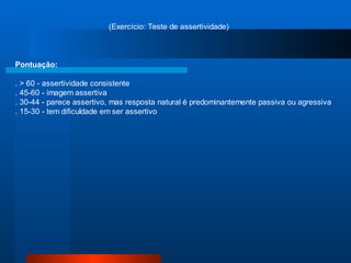 (Exercício: Teste de assertividade)



Pontuação:

. > 60 - assertividade consistente
. 45-60 - imagem assertiva
. 30-44 - parece assertivo, mas resposta natural é predominantemente passiva ou agressiva
. 15-30 - tem dificuldade em ser assertivo
 