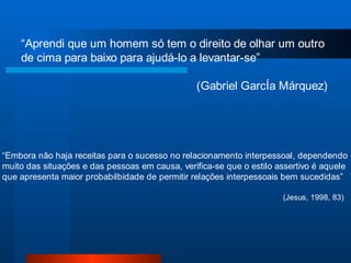 “Aprendi que um homem só tem o direito de olhar um outro
    de cima para baixo para ajudá-lo a levantar-se”

                                                (Gabriel GarcÍa Márquez)




“Embora não haja receitas para o sucesso no relacionamento interpessoal, dependendo
muito das situações e das pessoas em causa, verifica-se que o estilo assertivo é aquele
que apresenta maior probabilbidade de permitir relações interpessoais bem sucedidas”

                                                                      (Jesus, 1998, 83)
 