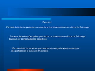 Exercício:

. Escrever lista de comportamentos assertivos dos professores e dos alunos de Psicologia



   . Escrever lista de razões pelas quais todos os professores e alunos de Psicologia
   deveriam ter comportamentos assertivos



      . Escrever lista de barreiras que impedem os comportamentos assertivos
      dos professores e alunos de Psicologia
 