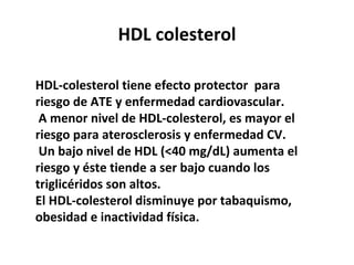 HDL colesterol HDL-colesterol tiene efecto protector  para riesgo de ATE y enfermedad cardiovascular.  A menor nivel de HDL-colesterol, es mayor el riesgo para aterosclerosis y enfermedad CV. Un bajo nivel de HDL (<40 mg/dL) aumenta el riesgo y éste tiende a ser bajo cuando los triglicéridos son altos.  El HDL-colesterol disminuye por tabaquismo, obesidad e inactividad física. 