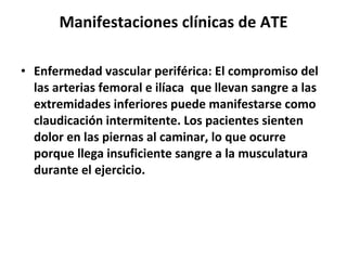 Manifestaciones clínicas de ATE Enfermedad vascular periférica: El compromiso del las arterias femoral e ilíaca  que llevan sangre a las extremidades inferiores puede manifestarse como claudicación intermitente. Los pacientes sienten dolor en las piernas al caminar, lo que ocurre porque llega insuficiente sangre a la musculatura durante el ejercicio.    