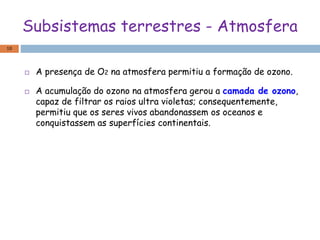 Subsistemas terrestres - Atmosfera
 A presença de O2 na atmosfera permitiu a formação de ozono.
 A acumulação do ozono na atmosfera gerou a camada de ozono,
capaz de filtrar os raios ultra violetas; consequentemente,
permitiu que os seres vivos abandonassem os oceanos e
conquistassem as superfícies continentais.
10
 