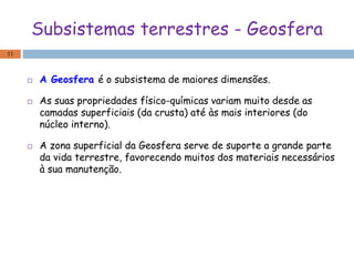 Subsistemas terrestres - Geosfera
 A Geosfera é o subsistema de maiores dimensões.
 As suas propriedades físico-químicas variam muito desde as
camadas superficiais (da crusta) até às mais interiores (do
núcleo interno).
 A zona superficial da Geosfera serve de suporte a grande parte
da vida terrestre, favorecendo muitos dos materiais necessários
à sua manutenção.
11
 