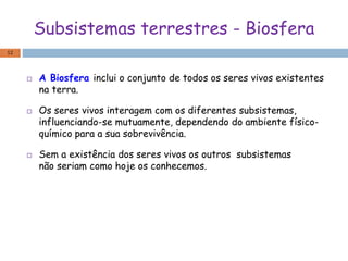 Subsistemas terrestres - Biosfera
 A Biosfera inclui o conjunto de todos os seres vivos existentes
na terra.
 Os seres vivos interagem com os diferentes subsistemas,
influenciando-se mutuamente, dependendo do ambiente físico-
químico para a sua sobrevivência.
 Sem a existência dos seres vivos os outros subsistemas
não seriam como hoje os conhecemos.
12
 