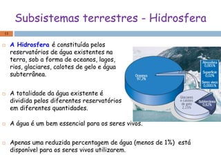 Subsistemas terrestres - Hidrosfera
 A Hidrosfera é constituída pelos
reservatórios de água existentes na
terra, sob a forma de oceanos, lagos,
rios, glaciares, calotes de gelo e água
subterrânea.
 A totalidade da água existente é
dividida pelos diferentes reservatórios
em diferentes quantidades.
13
 A água é um bem essencial para os seres vivos.
 Apenas uma reduzida percentagem de água (menos de 1%) está
disponível para os seres vivos utilizarem.
 