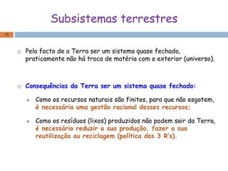 Subsistemas terrestres
 Pelo facto de a Terra ser um sistema quase fechado,
praticamente não há troca de matéria com o exterior (universo).
 Consequências da Terra ser um sistema quase fechado:
 Como os recursos naturais são finitos, para que não esgotem,
é necessária uma gestão racional desses recursos;
 Como os resíduos (lixos) produzidos não podem sair da Terra,
é necessário reduzir a sua produção, fazer a sua
reutilização ou reciclagem (política dos 3 R’s).
15
 