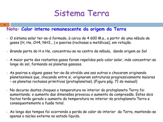 Sistema Terra
Nota: Calor interno remanescente da origem da Terra
• O sistema solar ter-se-á formado, à cerca de 4 600 M.a., a partir de uma nébula de
gases (H, He, CH4, NH3,…) e poeiras (rochosas e metálicas), em rotação.
• Grande parte do H e He, concentrou-se no centro da nébula, dando origem ao Sol
• A maior parte dos restantes gases foram repelidos pelo calor solar, indo concentrar-se
longe do sol, formando os planetas gasosos.
• As poeiras e alguns gases ter-se-ão atraído uns aos outros e chocaram originando
planetesimais que, chocando entre si, originaram estruturas progressivamente maiores
– os planetas rochosos primitivos (protoplanetas). (Figura pág. 71 do manual)
• No decurso destes choques a temperatura no interior do protoplaneta Terra foi
aumentando; o aumento das dimensões provocou o aumento da compressão. Estes dois
factos terão gerado o aumento da temperatura no interior do protoplaneta Terra e
consequentemente a fusão total.
• Ao longo dos tempos foi ocorrendo a perda de calor do interior da Terra, mantendo-se
apenas o núcleo externo no estado líquido.
6
 