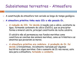 Subsistemas terrestres - Atmosfera
 A constituição da atmosfera tem variado ao longo do tempo geológico.
 A atmosfera primitiva tinha mais CO2 e não possuía O2.
 A redução do CO2 foi devida à reação com o cálcio, existente na
água, formando carbonato de cálcio (CaCO3), que ao precipitar
forma o mineral calcite, principal constituinte da rocha calcário.
O calcário não só permaneceu nos fundos marinhos como
constituiu as conchas dos animais marinhos, como as trilobites e as
amonites que povoaram os mares.
 A atmosfera primitiva era redutora. A produção do O2 foi
devida à fotossíntese, inicialmente realizada por algumas
bactérias e algas marinhas. Com o aumento de O2 nos mares, este
saiu para a atmosfera, tornando-a oxidante.
9
 