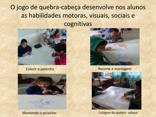 O jogo de quebra-cabeça desenvolve nos alunos
as habilidades motoras, visuais, sociais e
cognitivas
Colorir o peixinho Recorte e montagem
Montando o peixinho Colagem do quebra- cabeça
 