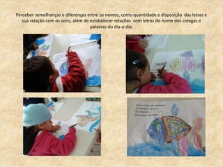 Perceber semelhanças e diferenças entre os nomes, como quantidade e disposição das letras e
sua relação com os sons, além de estabelecer relações com letras do nome dos colegas e
palavras do dia-a-dia.
 