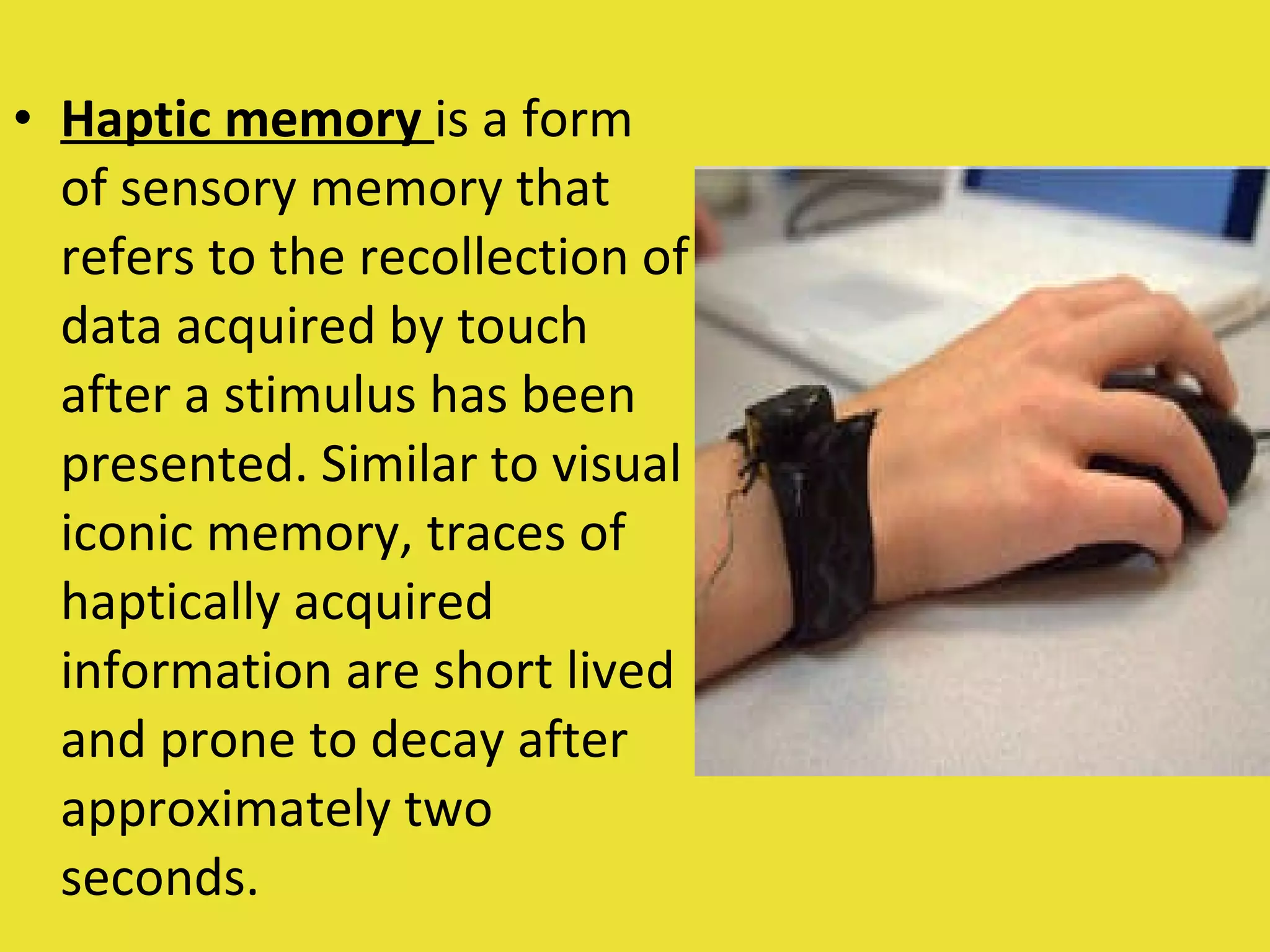 Haptic memory   is a form of sensory memory that refers to the recollection of data acquired by touch after a stimulus has been presented. Similar to visual iconic memory, traces of haptically acquired information are short lived and prone to decay after approximately two seconds. 