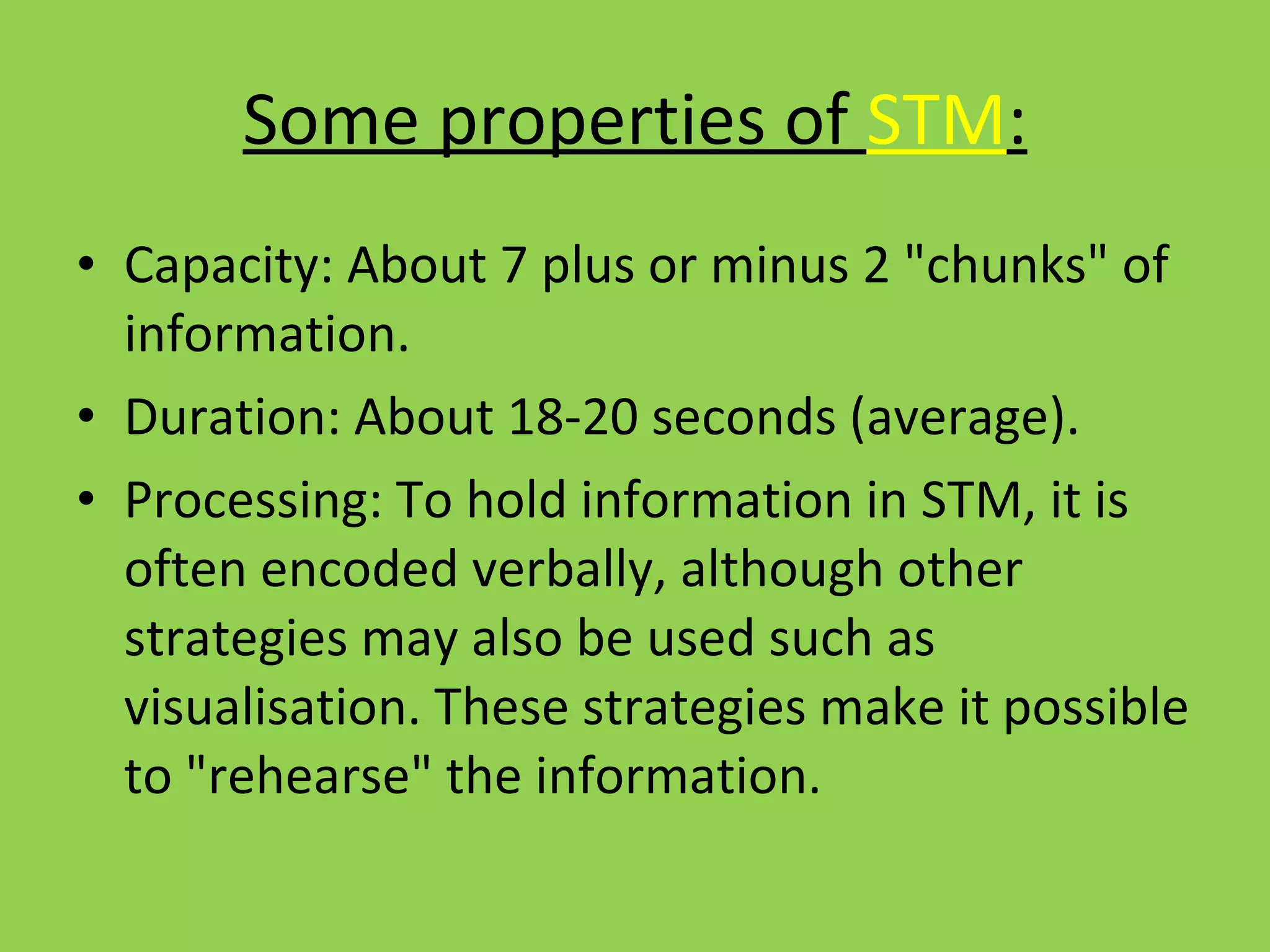 Some properties of  STM : Capacity: About 7 plus or minus 2 "chunks" of information. Duration: About 18-20 seconds (average). Processing: To hold information in STM, it is often encoded verbally, although other strategies may also be used such as visualisation. These strategies make it possible to "rehearse" the information.  