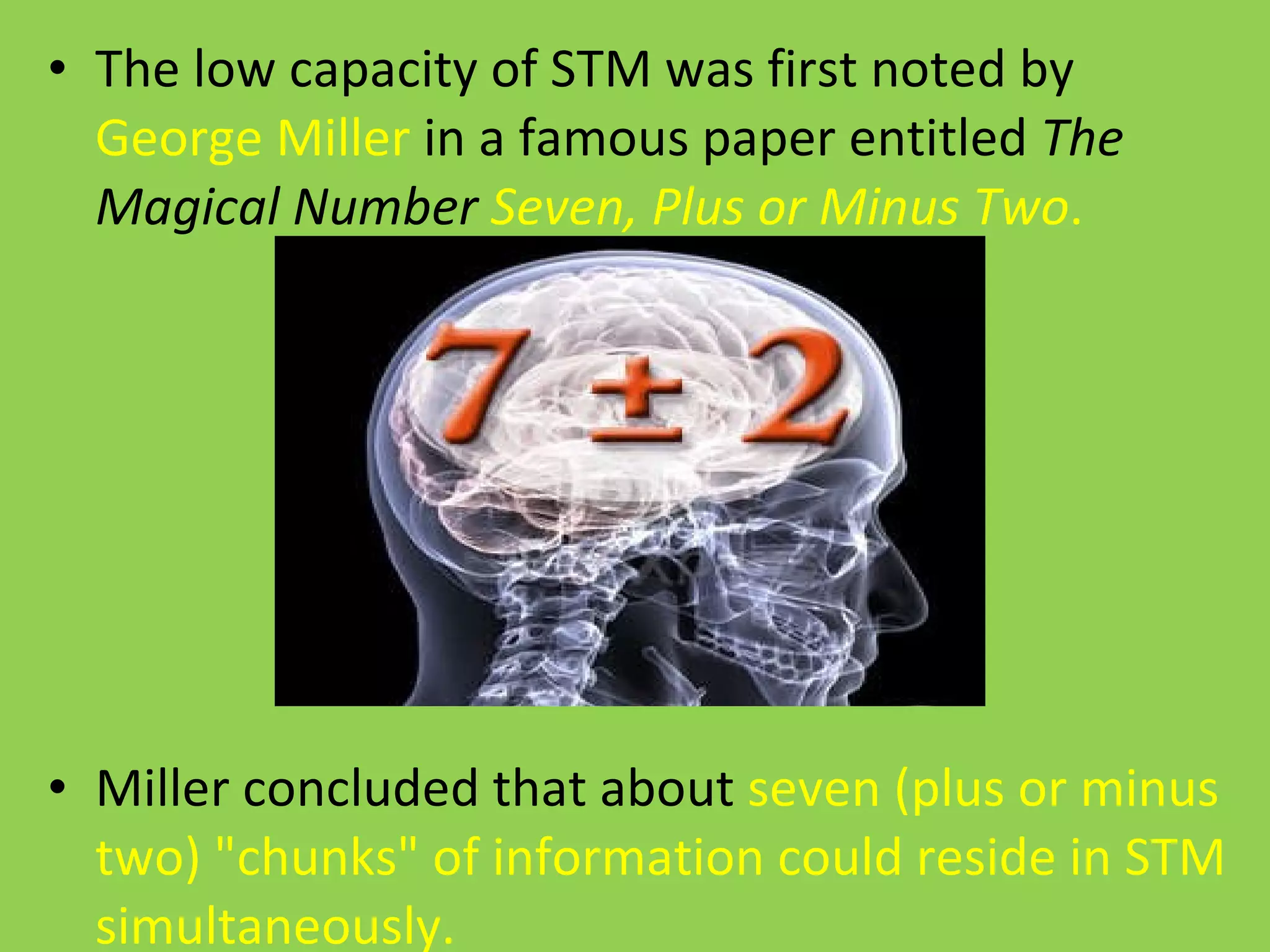 The low capacity of STM was first noted by  George Miller  in a famous paper entitled  The Magical Number  Seven, Plus or Minus Two .  Miller concluded that about  seven (plus or minus two) "chunks" of information could reside in STM simultaneously. 