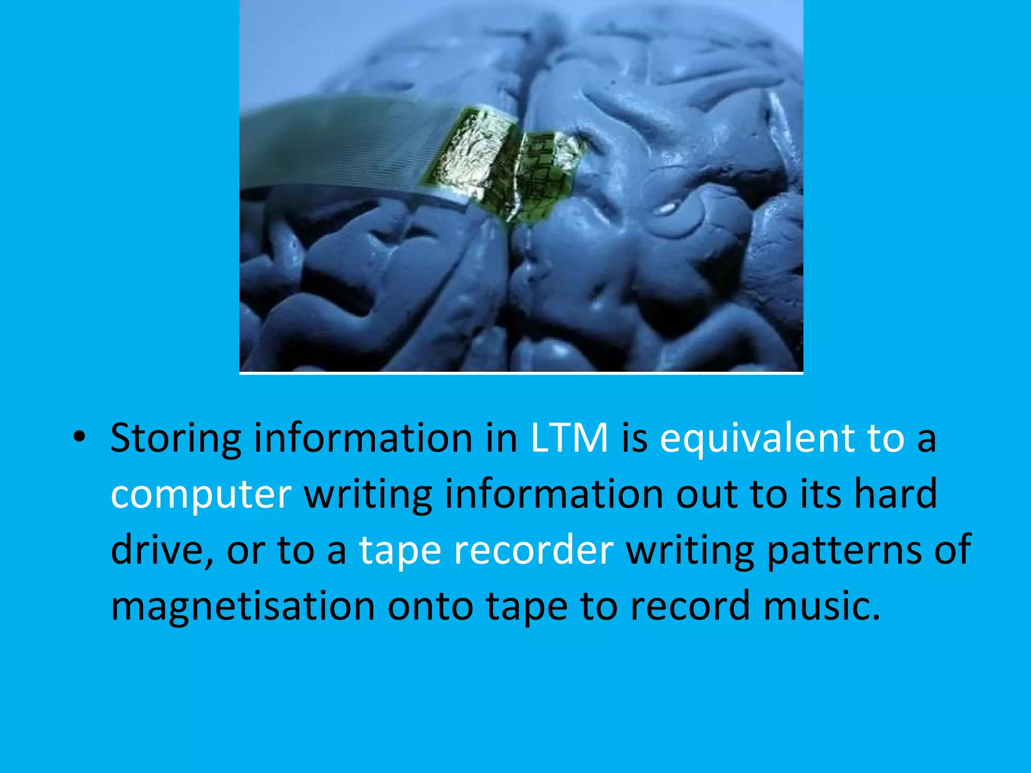 Storing information in  LTM  is  equivalent to  a  computer  writing information out to its hard drive, or to a  tape recorder  writing patterns of magnetisation onto tape to record music.  