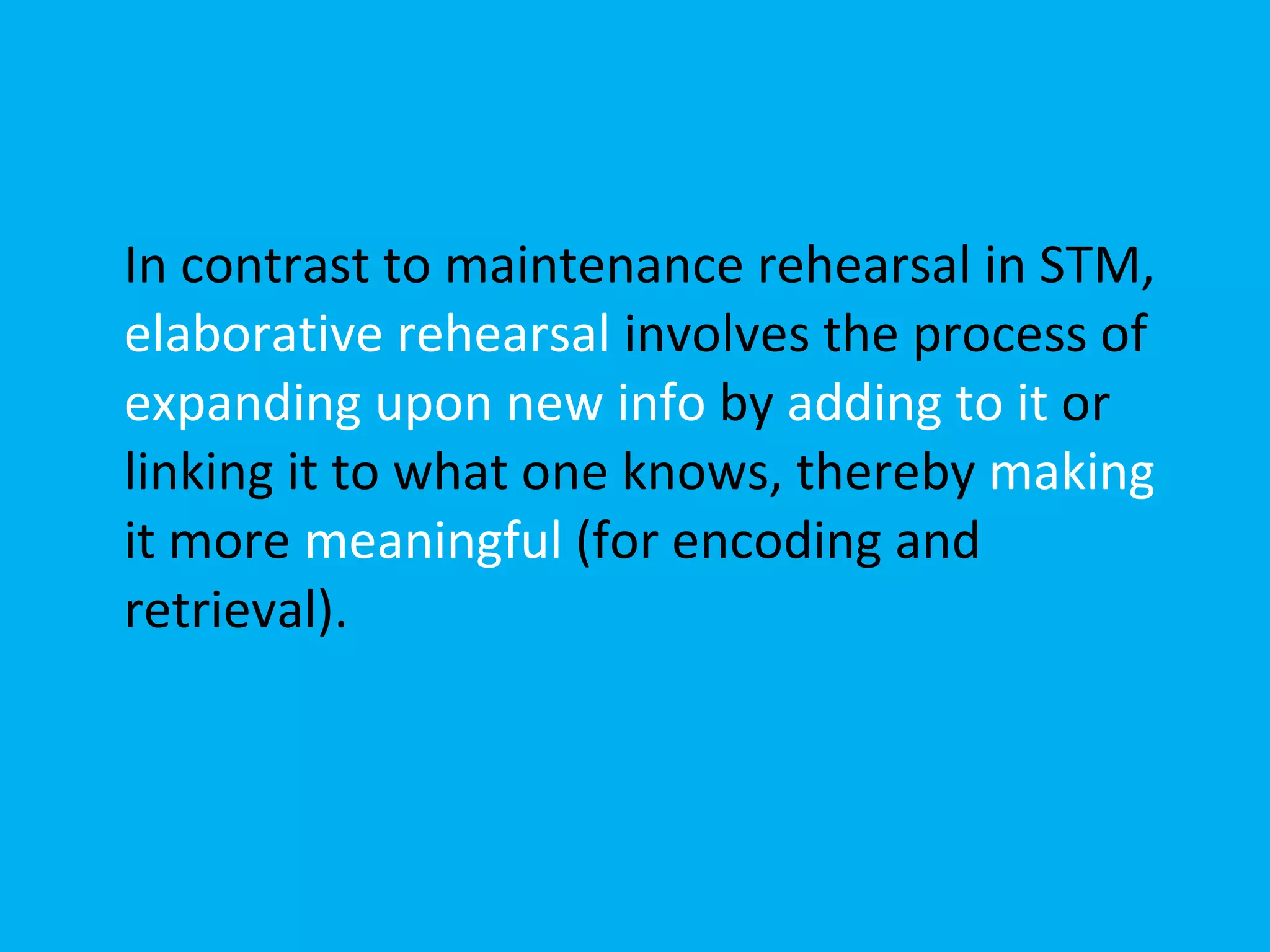 In contrast to maintenance rehearsal in STM,  elaborative rehearsal  involves the process of  expanding upon new info  by  adding to it  or linking it to what one knows, thereby  making  it more  meaningful  (for encoding and retrieval). 