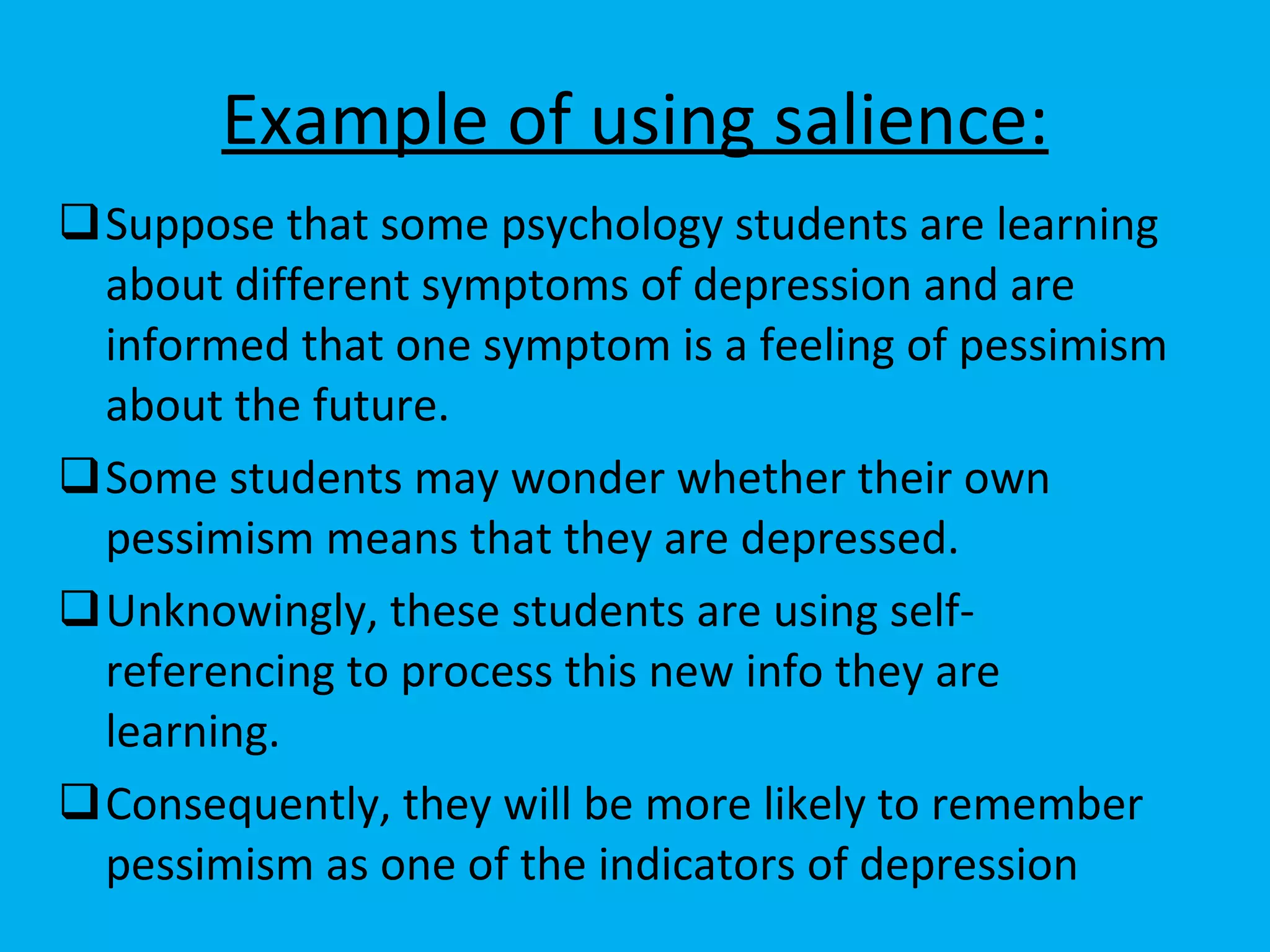 Example of using salience: Suppose that some psychology students are learning about different symptoms of depression and are informed that one symptom is a feeling of pessimism about the future.  Some students may wonder whether their own pessimism means that they are depressed. Unknowingly, these students are using self-referencing to process this new info they are learning. Consequently, they will be more likely to remember pessimism as one of the indicators of depression  