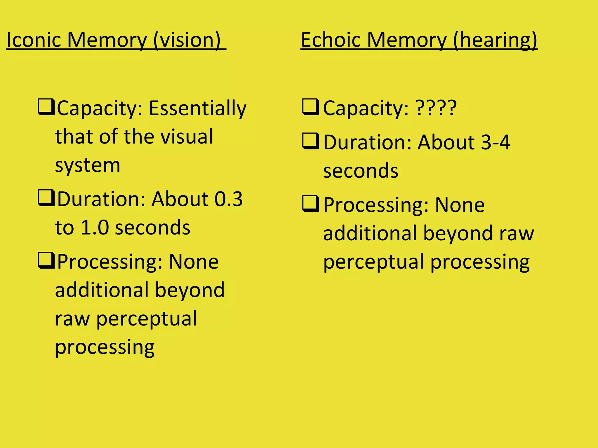 Iconic Memory (vision)  Capacity: Essentially that of the visual system Duration: About 0.3 to 1.0 seconds Processing: None additional beyond raw perceptual processing  Echoic Memory (hearing) Capacity: ????  Duration: About 3-4 seconds  Processing: None additional beyond raw perceptual processing  
