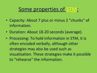 Some properties of  STM : Capacity: About 7 plus or minus 2 "chunks" of information. Duration: About 18-20 seconds (average). Processing: To hold information in STM, it is often encoded verbally, although other strategies may also be used such as visualisation. These strategies make it possible to "rehearse" the information.  