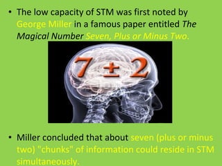 The low capacity of STM was first noted by  George Miller  in a famous paper entitled  The Magical Number  Seven, Plus or Minus Two .  Miller concluded that about  seven (plus or minus two) "chunks" of information could reside in STM simultaneously. 