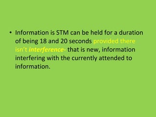 Information is STM can be held for a duration of being 18 and 20 seconds  provided there isn’t  interference-  that is new, information interfering with the currently attended to information. 