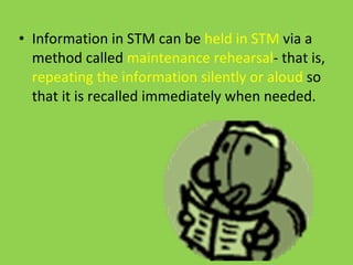 Information in STM can be  held in STM  via a method called  maintenance rehearsal - that is,  repeating the information silently or aloud  so that it is recalled immediately when needed. 