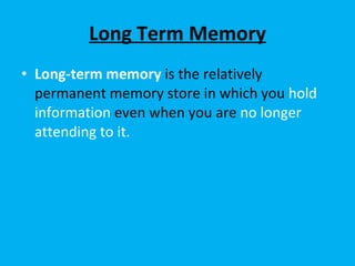 Long Term Memory Long-term memory   is the relatively permanent memory store in which you  hold information  even when you are  no longer attending to it.  