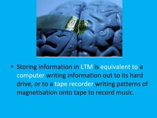 Storing information in  LTM  is  equivalent to  a  computer  writing information out to its hard drive, or to a  tape recorder  writing patterns of magnetisation onto tape to record music.  