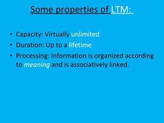 Some properties of  LTM:  Capacity: Virtually  unlimited  Duration: Up to a  lifetime  Processing: Information is organized according to  meaning  and is associatively linked.  