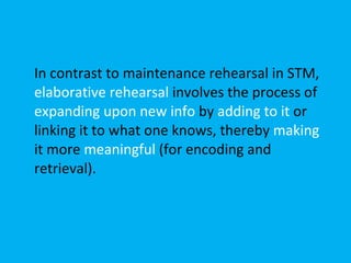 In contrast to maintenance rehearsal in STM,  elaborative rehearsal  involves the process of  expanding upon new info  by  adding to it  or linking it to what one knows, thereby  making  it more  meaningful  (for encoding and retrieval). 