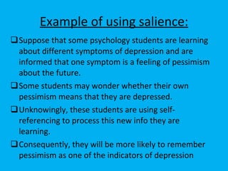 Example of using salience: Suppose that some psychology students are learning about different symptoms of depression and are informed that one symptom is a feeling of pessimism about the future.  Some students may wonder whether their own pessimism means that they are depressed. Unknowingly, these students are using self-referencing to process this new info they are learning. Consequently, they will be more likely to remember pessimism as one of the indicators of depression  