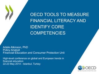 OECD TOOLS TO MEASURE
FINANCIAL LITERACY AND
IDENTIFY CORE
COMPETENCIES
Adele Atkinson, PhD
Policy Analyst
Financial Education and Consumer Protection Unit
High-level conference on global and European trends in
financial education
22-23 May 2014 - Istanbul, Turkey
 