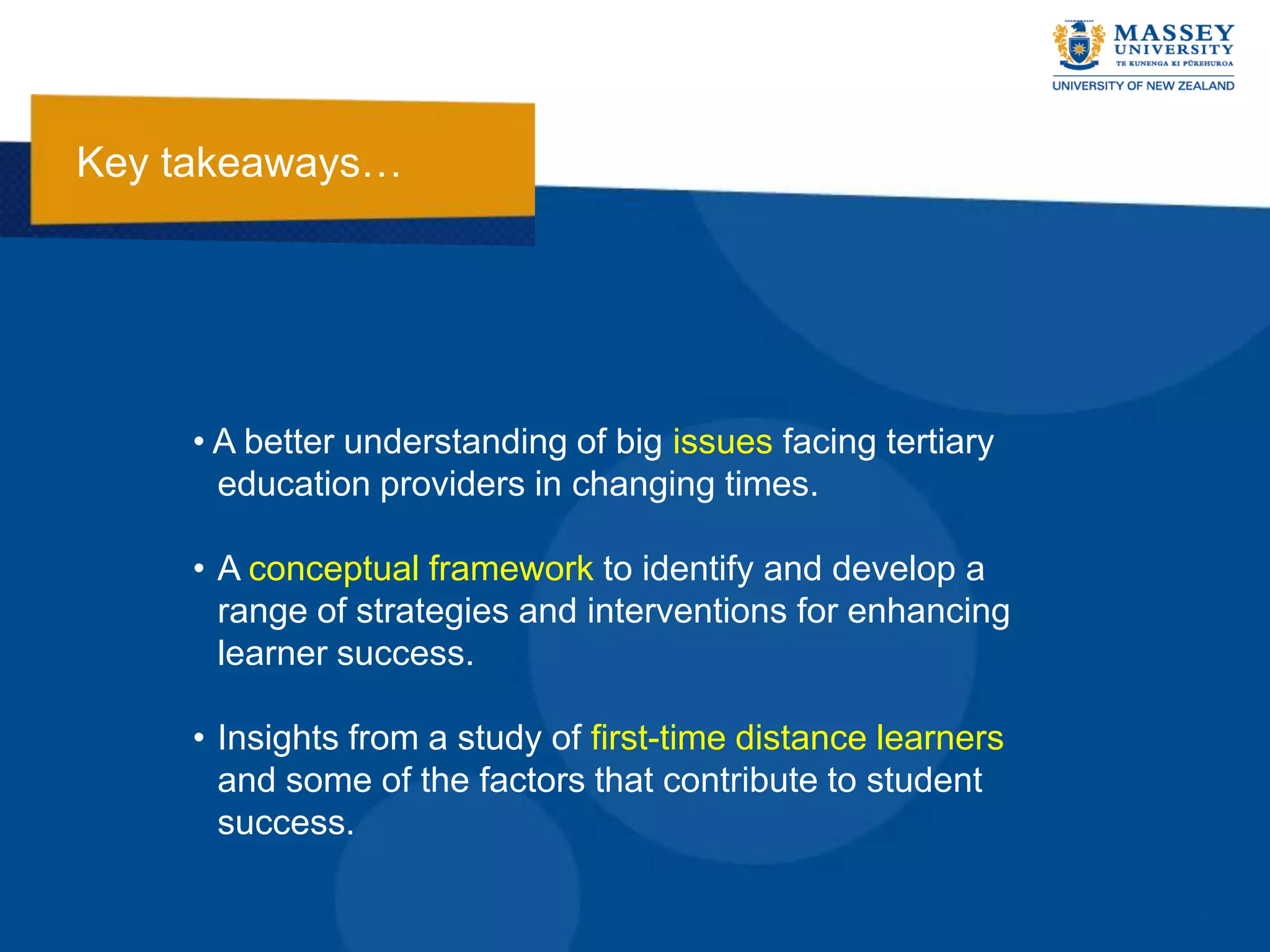 Key takeaways…




    • A better understanding of big issues facing tertiary
      education providers in changing times.

    • A conceptual framework to identify and develop a
      range of strategies and interventions for enhancing
      learner success.

    • Insights from a study of first-time distance learners
      and some of the factors that contribute to student
      success.
 